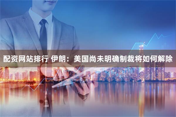 配资网站排行 伊朗：美国尚未明确制裁将如何解除