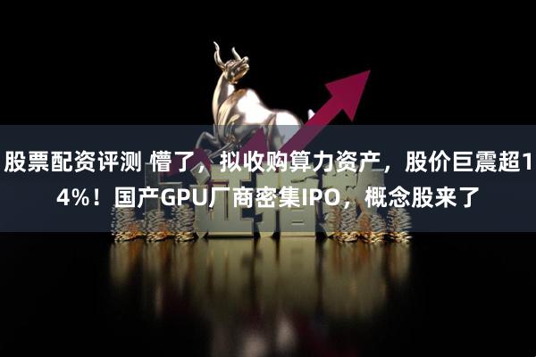 股票配资评测 懵了，拟收购算力资产，股价巨震超14%！国产GPU厂商密集IPO，概念股来了