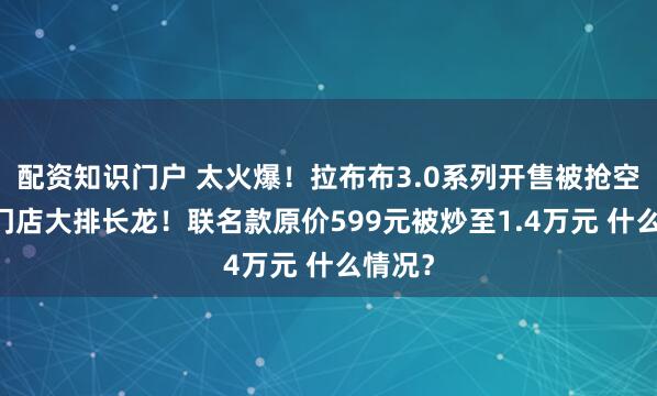 配资知识门户 太火爆！拉布布3.0系列开售被抢空 有的门店大排长龙！联名款原价599元被炒至1.4万元 什么情况？