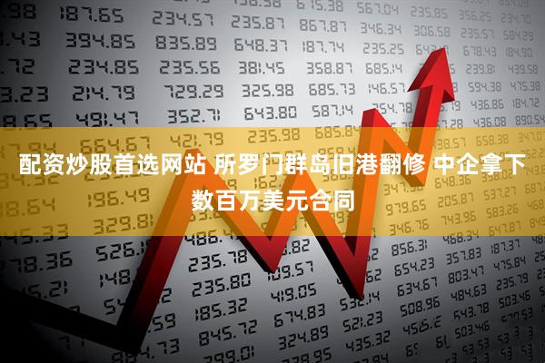 配资炒股首选网站 所罗门群岛旧港翻修 中企拿下数百万美元合同