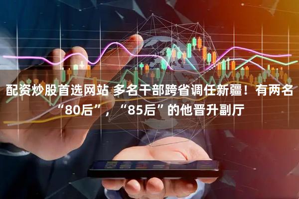 配资炒股首选网站 多名干部跨省调任新疆！有两名“80后”，“85后”的他晋升副厅