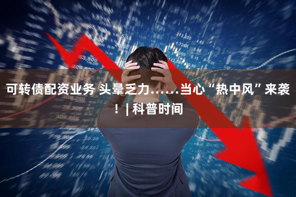可转债配资业务 头晕乏力……当心“热中风”来袭！| 科普时间