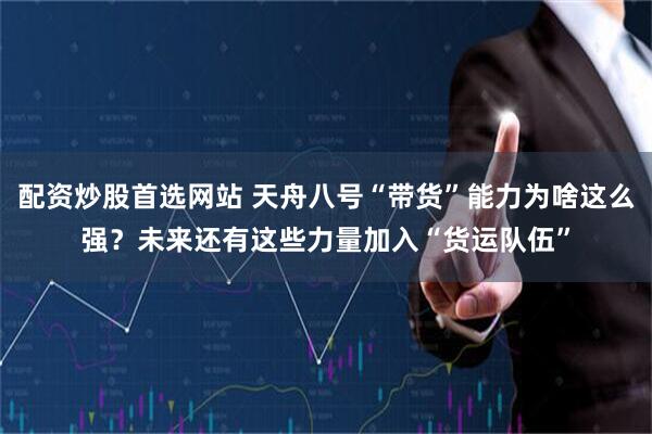 配资炒股首选网站 天舟八号“带货”能力为啥这么强？未来还有这些力量加入“货运队伍”