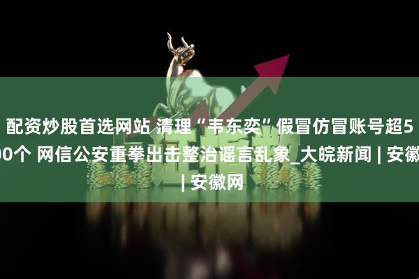 配资炒股首选网站 清理“韦东奕”假冒仿冒账号超5000个 网信公安重拳出击整治谣言乱象_大皖新闻 | 安徽网