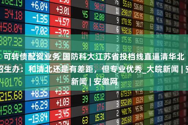 可转债配资业务 国防科大江苏省投档线直逼清华北大，招生办：和清北还是有差距，但专业优秀_大皖新闻 | 安徽网