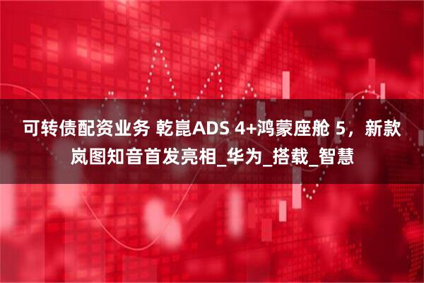 可转债配资业务 乾崑ADS 4+鸿蒙座舱 5，新款岚图知音首发亮相_华为_搭载_智慧