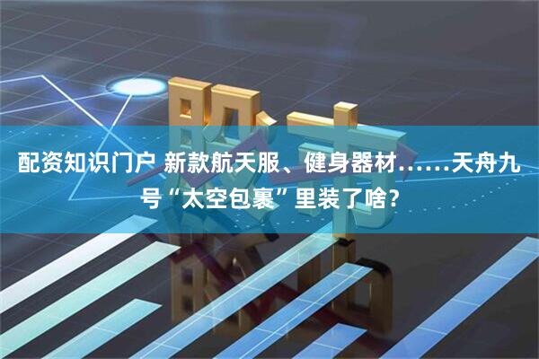 配资知识门户 新款航天服、健身器材……天舟九号“太空包裹”里装了啥？