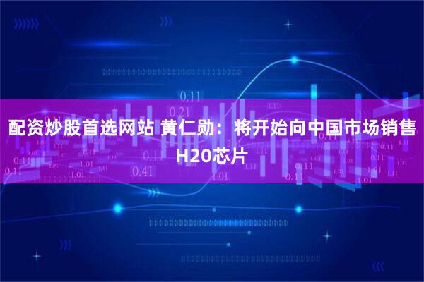 配资炒股首选网站 黄仁勋：将开始向中国市场销售H20芯片