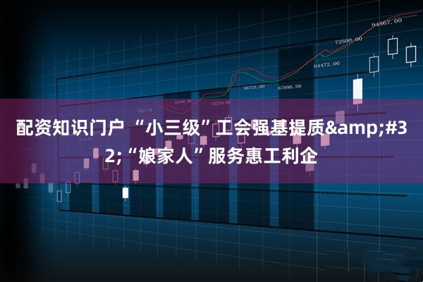 配资知识门户 “小三级”工会强基提质&#32;“娘家人”服务惠工利企