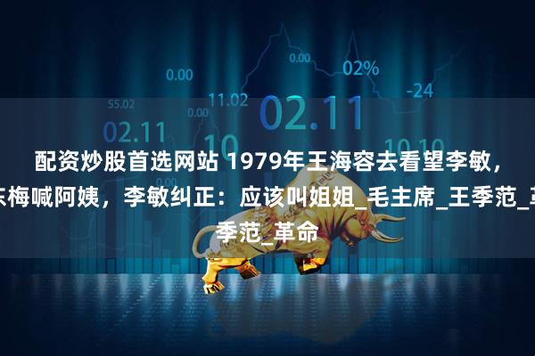 配资炒股首选网站 1979年王海容去看望李敏，孔东梅喊阿姨，李敏纠正：应该叫姐姐_毛主席_王季范_革命