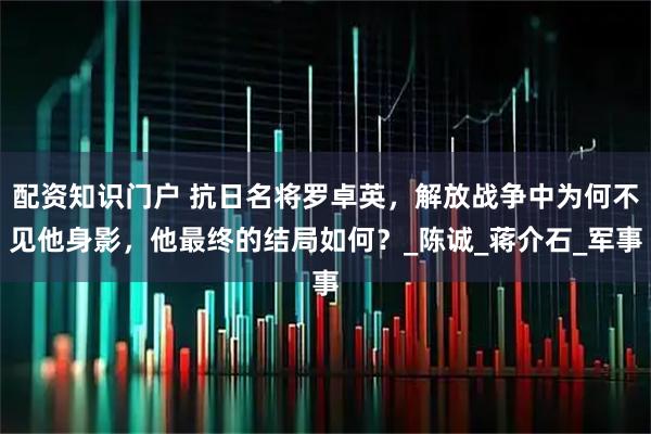 配资知识门户 抗日名将罗卓英，解放战争中为何不见他身影，他最终的结局如何？_陈诚_蒋介石_军事
