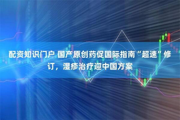 配资知识门户 国产原创药促国际指南“超速”修订，湿疹治疗迎中国方案