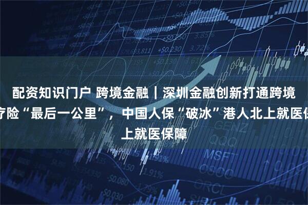 配资知识门户 跨境金融｜深圳金融创新打通跨境医疗险“最后一公里”，中国人保“破冰”港人北上就医保障