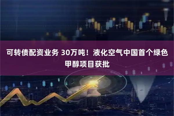 可转债配资业务 30万吨！液化空气中国首个绿色甲醇项目获批
