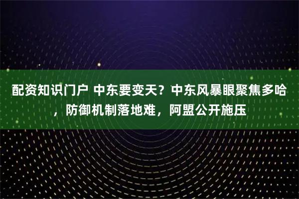 配资知识门户 中东要变天？中东风暴眼聚焦多哈，防御机制落地难，阿盟公开施压