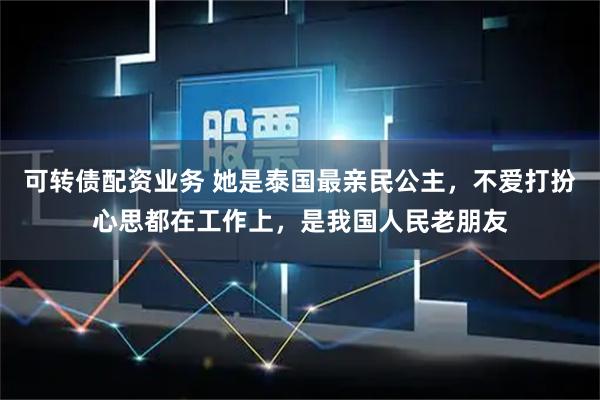 可转债配资业务 她是泰国最亲民公主，不爱打扮心思都在工作上，是我国人民老朋友