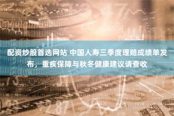 配资炒股首选网站 中国人寿三季度理赔成绩单发布，重疾保障与秋冬健康建议请查收