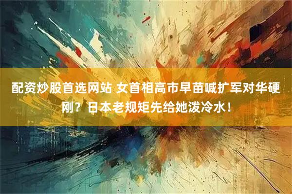 配资炒股首选网站 女首相高市早苗喊扩军对华硬刚？日本老规矩先给她泼冷水！