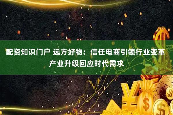 配资知识门户 远方好物：信任电商引领行业变革 产业升级回应时代需求