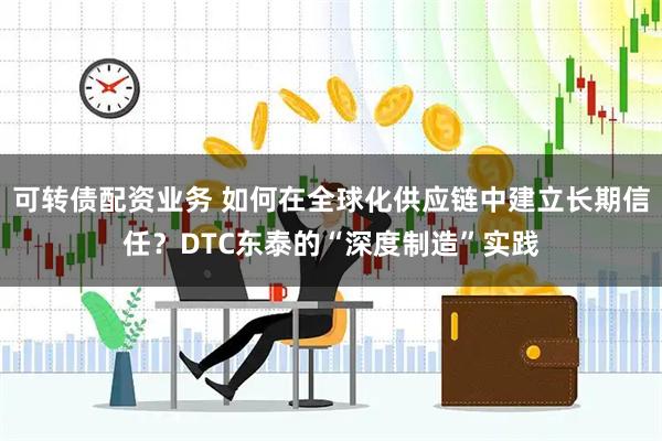 可转债配资业务 如何在全球化供应链中建立长期信任？DTC东泰的“深度制造”实践