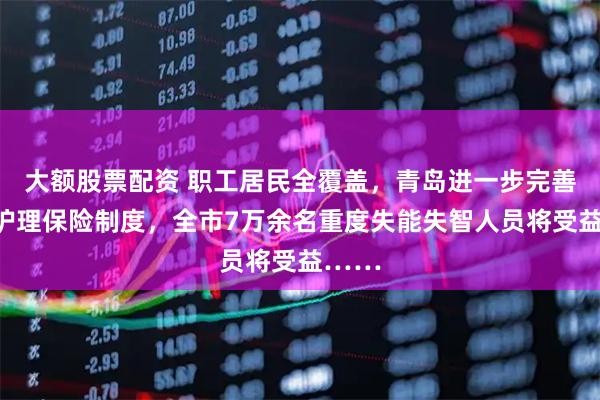 大额股票配资 职工居民全覆盖，青岛进一步完善长期护理保险制度，全市7万余名重度失能失智人员将受益……