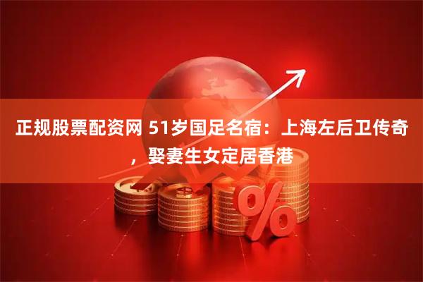 正规股票配资网 51岁国足名宿：上海左后卫传奇，娶妻生女定居香港