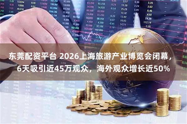 东莞配资平台 2026上海旅游产业博览会闭幕， 6天吸引近45万观众，海外观众增长近50%