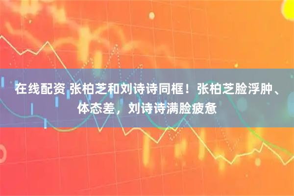 在线配资 张柏芝和刘诗诗同框！张柏芝脸浮肿、体态差，刘诗诗满脸疲惫