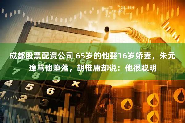 成都股票配资公司 65岁的他娶16岁娇妻，朱元璋骂他堕落，胡惟庸却说：他很聪明